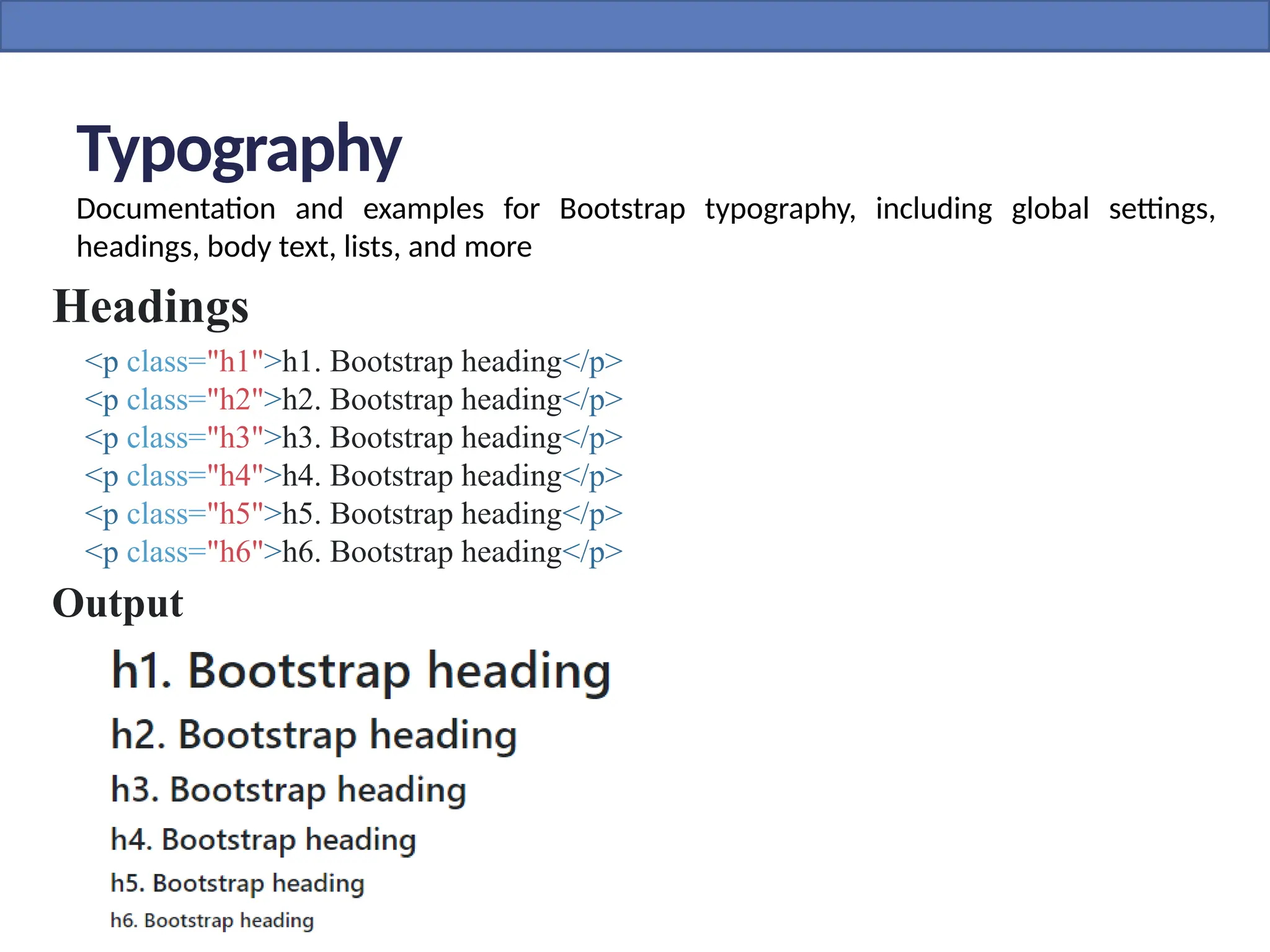 Typography
Documentation and examples for Bootstrap typography, including global settings,
headings, body text, lists, and more
Headings
<p class="h1">h1. Bootstrap heading</p>
<p class="h2">h2. Bootstrap heading</p>
<p class="h3">h3. Bootstrap heading</p>
<p class="h4">h4. Bootstrap heading</p>
<p class="h5">h5. Bootstrap heading</p>
<p class="h6">h6. Bootstrap heading</p>
Output
 