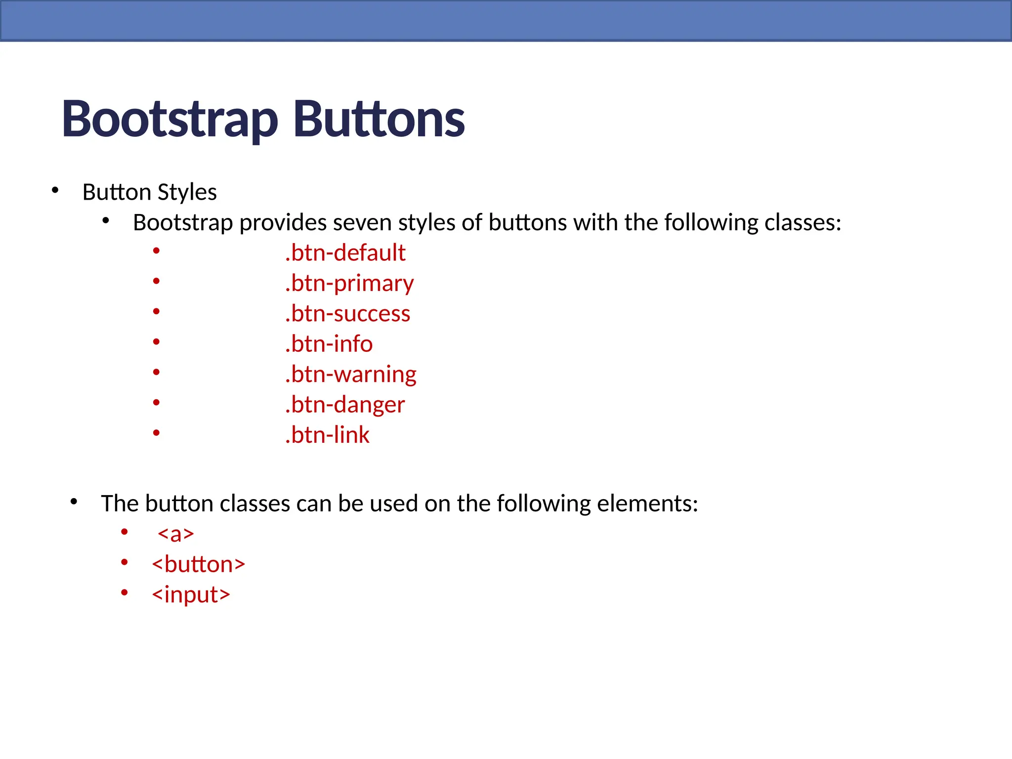 • Button Styles
• Bootstrap provides seven styles of buttons with the following classes:
• .btn-default
• .btn-primary
• .btn-success
• .btn-info
• .btn-warning
• .btn-danger
• .btn-link
Bootstrap Buttons
• The button classes can be used on the following elements:
• <a>
• <button>
• <input>
 