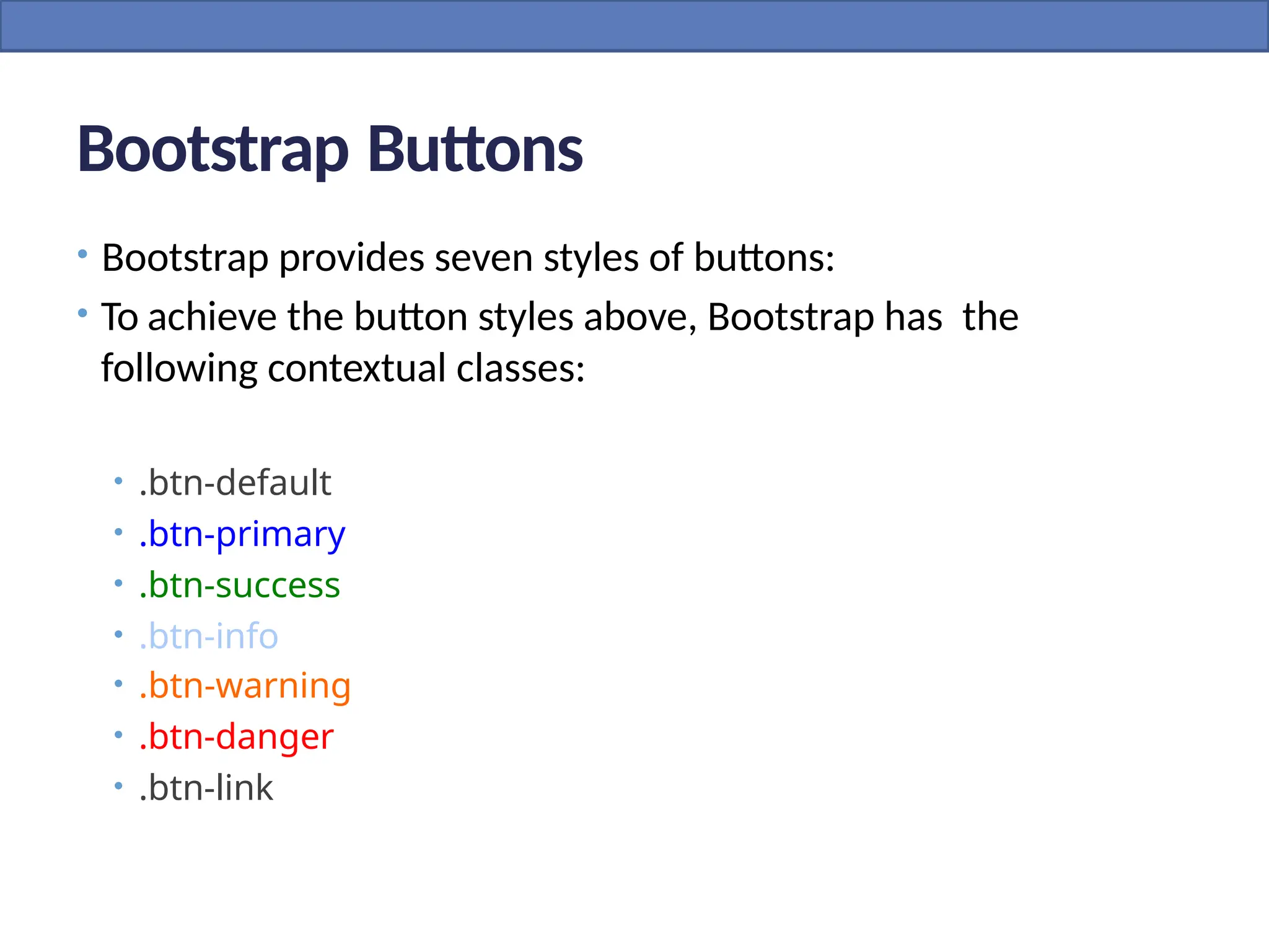 Bootstrap Buttons
• Bootstrap provides seven styles of buttons:
• To achieve the button styles above, Bootstrap has the
following contextual classes:
• .btn-default
• .btn-primary
• .btn-success
• .btn-info
• .btn-warning
• .btn-danger
• .btn-link
 