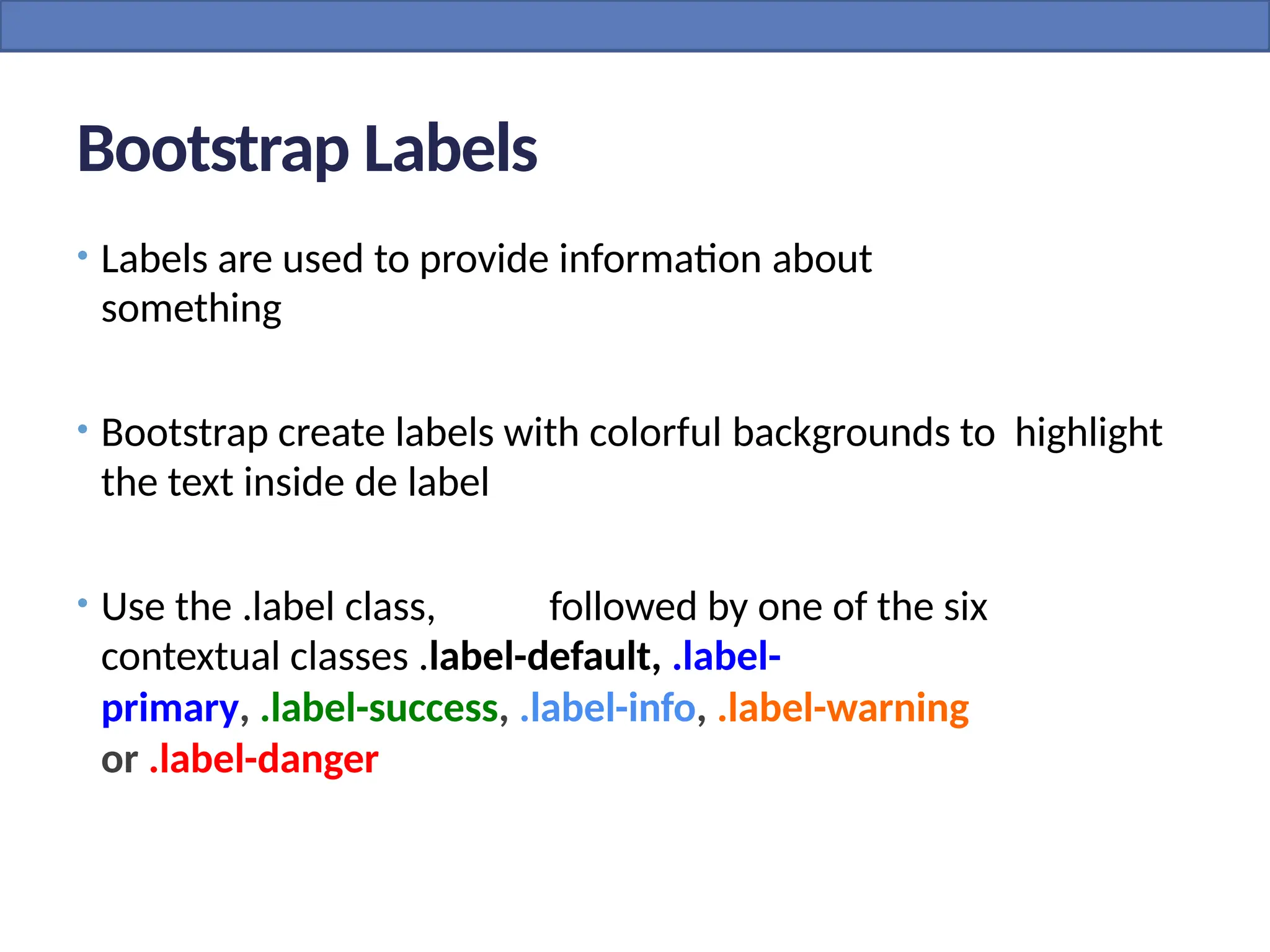 Bootstrap Labels
• Labels are used to provide information about
something
• Bootstrap create labels with colorful backgrounds to highlight
the text inside de label
• Use the .label class, followed by one of the six
contextual classes .label-default, .label-
primary, .label-success, .label-info, .label-warning
or .label-danger
 