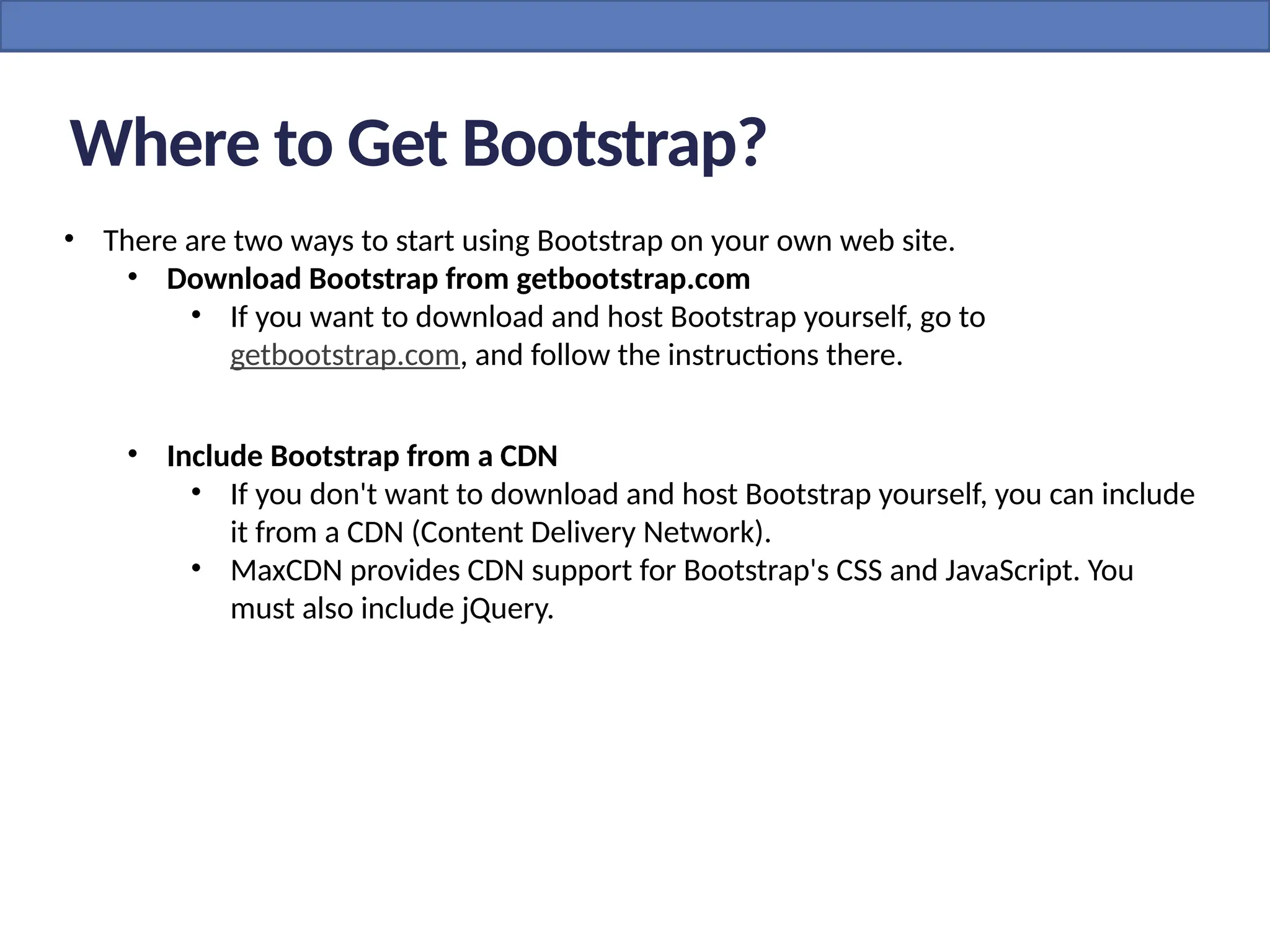 Where to Get Bootstrap?
• There are two ways to start using Bootstrap on your own web site.
• Download Bootstrap from getbootstrap.com
• If you want to download and host Bootstrap yourself, go to
getbootstrap.com, and follow the instructions there.
• Include Bootstrap from a CDN
• If you don't want to download and host Bootstrap yourself, you can include
it from a CDN (Content Delivery Network).
• MaxCDN provides CDN support for Bootstrap's CSS and JavaScript. You
must also include jQuery.
 