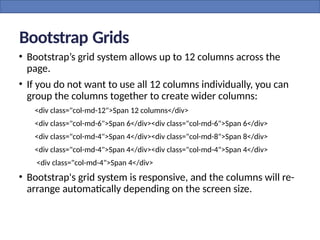 Bootstrap Grids
• Bootstrap’s grid system allows up to 12 columns across the
page.
• If you do not want to use all 12 columns individually, you can
group the columns together to create wider columns:
<div class="col-md-12">Span 12 columns</div>
<div class="col-md-6">Span 6</div><div class="col-md-6">Span 6</div>
<div class="col-md-4">Span 4</div><div class="col-md-8">Span 8</div>
<div class="col-md-4">Span 4</div><div class="col-md-4">Span 4</div>
<div class="col-md-4">Span 4</div>
• Bootstrap's grid system is responsive, and the columns will re-
arrange automatically depending on the screen size.
 