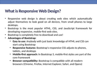 What is Responsive Web Design?
• Responsive web design is about creating web sites which automatically
adjust themselves to look good on all devices, from small phones to large
desktops.
• Bootstrap is the most popular HTML, CSS, and JavaScript framework for
developing responsive, mobile-first web sites.
• Bootstrap is completely free to download and use!
• Advantages of Bootstrap:
• Easy to use: Anybody with just basic knowledge of HTML and CSS can
start using Bootstrap
• Responsive features: Bootstrap's responsive CSS adjusts to phones,
tablets, and desktops
• Mobile-first approach: In Bootstrap 3, mobile-first styles are part of the
core framework
• Browser compatibility: Bootstrap is compatible with all modern
browsers (Chrome, Firefox, Internet Explorer, Safari, and Opera)
 