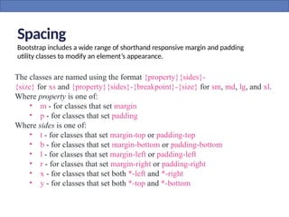 Spacing
Bootstrap includes a wide range of shorthand responsive margin and padding
utility classes to modify an element’s appearance.
The classes are named using the format {property}{sides}-
{size} for xs and {property}{sides}-{breakpoint}-{size} for sm, md, lg, and xl.
Where property is one of:
• m - for classes that set margin
• p - for classes that set padding
Where sides is one of:
• t - for classes that set margin-top or padding-top
• b - for classes that set margin-bottom or padding-bottom
• l - for classes that set margin-left or padding-left
• r - for classes that set margin-right or padding-right
• x - for classes that set both *-left and *-right
• y - for classes that set both *-top and *-bottom
 