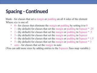 Spacing - Continued
blank - for classes that set a margin or padding on all 4 sides of the element
Where size is one of:
• 0 - for classes that eliminate the margin or padding by setting it to 0
• 1 - (by default) for classes that set the margin or padding to $spacer * .25
• 2 - (by default) for classes that set the margin or padding to $spacer * .5
• 3 - (by default) for classes that set the margin or padding to $spacer
• 4 - (by default) for classes that set the margin or padding to $spacer * 1.5
• 5 - (by default) for classes that set the margin or padding to $spacer * 3
• auto - for classes that set the margin to auto
(You can add more sizes by adding entries to the $spacers Sass map variable.)
 