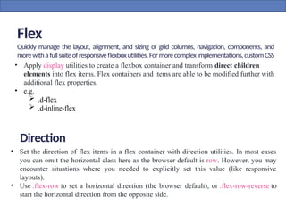 Flex
Quickly manage the layout, alignment, and sizing of grid columns, navigation, components, and
morewithafullsuiteofresponsiveflexboxutilities.Formorecompleximplementations,customCSS
maybenecessary.
• Apply display utilities to create a flexbox container and transform direct children
elements into flex items. Flex containers and items are able to be modified further with
additional flex properties.
• e.g.
 .d-flex
 .d-inline-flex
• Set the direction of flex items in a flex container with direction utilities. In most cases
you can omit the horizontal class here as the browser default is row. However, you may
encounter situations where you needed to explicitly set this value (like responsive
layouts).
• Use .flex-row to set a horizontal direction (the browser default), or .flex-row-reverse to
start the horizontal direction from the opposite side.
Direction
 