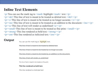 Inline Text Elements
Output
<p>You can use the mark tag to <mark>highlight</mark> text.</p>
<p><del>This line of text is meant to be treated as deleted text.</del></p>
<p><s>This line of text is meant to be treated as no longer accurate.</s></p>
<p><ins>This line of text is meant to be treated as an addition to the document.</ins></p>
<p><u>This line of text will render as underlined</u></p>
<p><small>This line of text is meant to be treated as fine print.</small></p>
<p><strong>This line rendered as bold text.</strong></p>
<p><em>This line rendered as italicized text.</em></p>
 