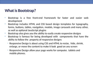 What is Bootstrap?
• Bootstrap is a free front-end framework for faster and easier web
development
• Bootstrap includes HTML and CSS based design templates for typography,
forms, buttons, tables, navigation, modals, image carousels and many other,
as well as optional JavaScript plugins
• Bootstrap also gives you the ability to easily create responsive designs
• Bootstrap is famous for being developed with components that have the
ability to follow the property of responsive designs
• Responsive Design is about using CSS and HTML to resize, hide, shrink,
enlarge, or move the content to make it look good on any screen
• Responsive Design allow your page works for computer, tablets and
mobile phones.
 