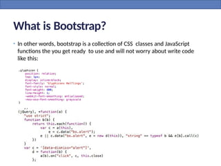 What is Bootstrap?
• In other words, bootstrap is a collection of CSS classes and JavaScript
functions the you get ready to use and will not worry about write code
like this:
 