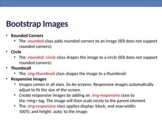 • Rounded Corners
• The .rounded class adds rounded corners to an image (IE8 does not support
rounded corners):
• Circle
• The .rounded -circle class shapes the image to a circle (IE8 does not support
rounded corners):
• Thumbnail
• The .img-thumbnail class shapes the image to a thumbnail:
• Responsive Images
• Images comes in all sizes. So do screens. Responsive images automatically
adjust to fit the size of the screen.
• Create responsive images by adding an .img-responsive class to
the <img> tag. The image will then scale nicely to the parent element.
• The .img-responsive class applies display: block; and max-width:
100%; and height: auto; to the image:
Bootstrap Images
 