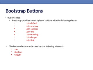 • Button Styles
• Bootstrap provides seven styles of buttons with the following classes:
• .btn-default
• .btn-primary
• .btn-success
• .btn-info
• .btn-warning
• .btn-danger
• .btn-link
Bootstrap Buttons
• The button classes can be used on the following elements:
• <a>
• <button>
• <input>
 