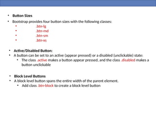 • Button Sizes
• Bootstrap provides four button sizes with the following classes:
• .btn-lg
• .btn-md
• .btn-sm
• .btn-xs
• Active/Disabled Button:
• A button can be set to an active (appear pressed) or a disabled (unclickable) state:
• The class .active makes a button appear pressed, and the class .disabled makes a
button unclickable
• Block Level Buttons
• A block level button spans the entire width of the parent element.
• Add class .btn-block to create a block level button
 