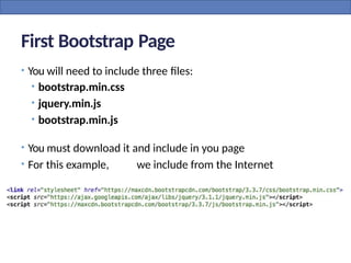 First Bootstrap Page
• You will need to include three files:
• bootstrap.min.css
• jquery.min.js
• bootstrap.min.js
• You must download it and include in you page
• For this example, we include from the Internet
 