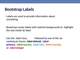 Bootstrap Labels
• Labels are used to provide information about
something
• Bootstrap create labels with colorful backgrounds to highlight
the text inside de label
• Use the .label class, followed by one of the six
contextual classes .label-default, .label-
primary, .label-success, .label-info, .label-warning
or .label-danger
 