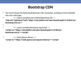 Bootstrap CDN
• You must include the following Bootstrap’s CSS, JavaScript, and jQuery from MaxCDN
into your web page.
• <!-- Latest compiled and minified Bootstrap CSS -->
<link rel="stylesheet"href="https://cdn.jsdelivr.net/npm/bootstrap@5.3.2/dist/css/
bootstrap.min.css">
•
• <!-- Latest compiled Bootstrap JavaScript -->
<script src="https://cdn.jsdelivr.net/npm/bootstrap@5.3.2/dist/js/
bootstrap.min.js"></script>
• <!-- latest jQuery library -->
<script src="https://code.jquery.com/jquery-latest.js"></script>
 