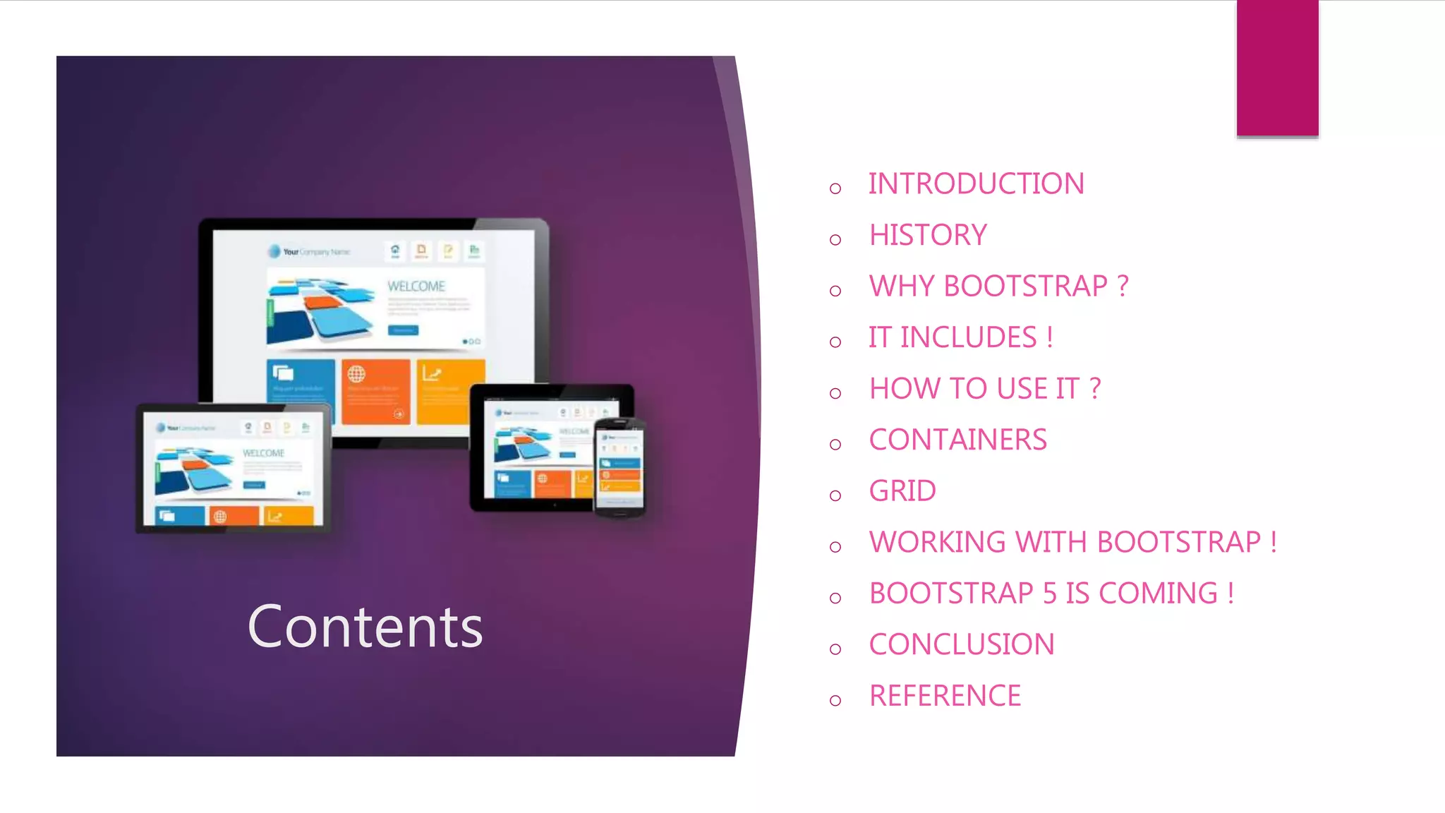 Contents
o INTRODUCTION
o HISTORY
o WHY BOOTSTRAP ?
o IT INCLUDES !
o HOW TO USE IT ?
o CONTAINERS
o GRID
o WORKING WITH BOOTSTRAP !
o BOOTSTRAP 5 IS COMING !
o CONCLUSION
o REFERENCE
 