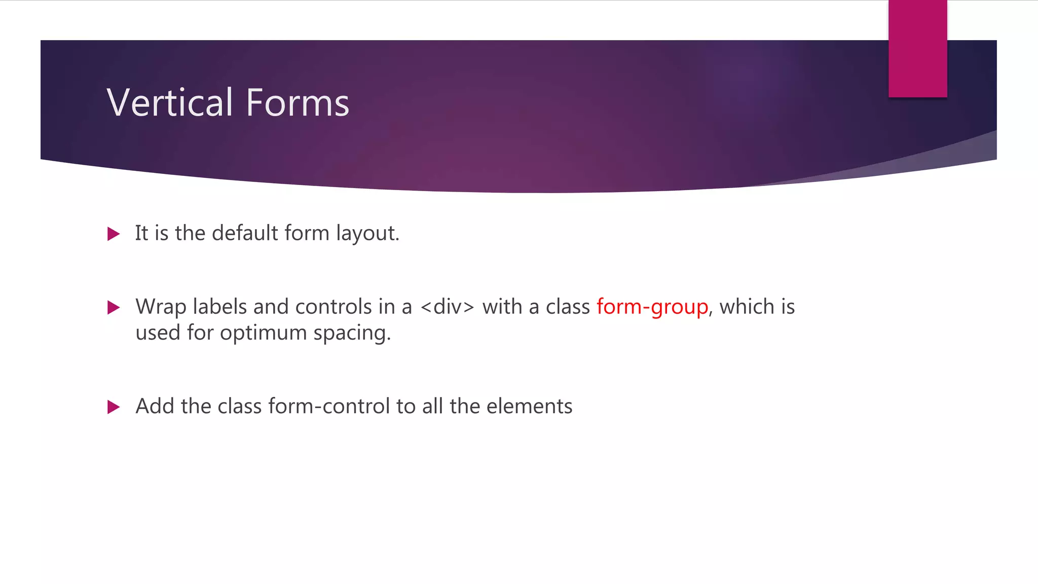 Vertical Forms
 It is the default form layout.
 Wrap labels and controls in a <div> with a class form-group, which is
used for optimum spacing.
 Add the class form-control to all the elements
 