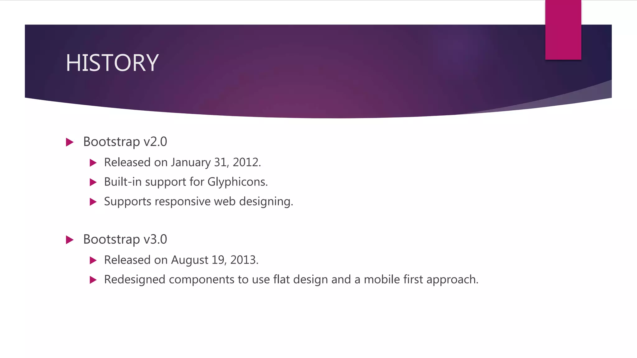 HISTORY
 Bootstrap v2.0
 Released on January 31, 2012.
 Built-in support for Glyphicons.
 Supports responsive web designing.
 Bootstrap v3.0
 Released on August 19, 2013.
 Redesigned components to use flat design and a mobile first approach.
 