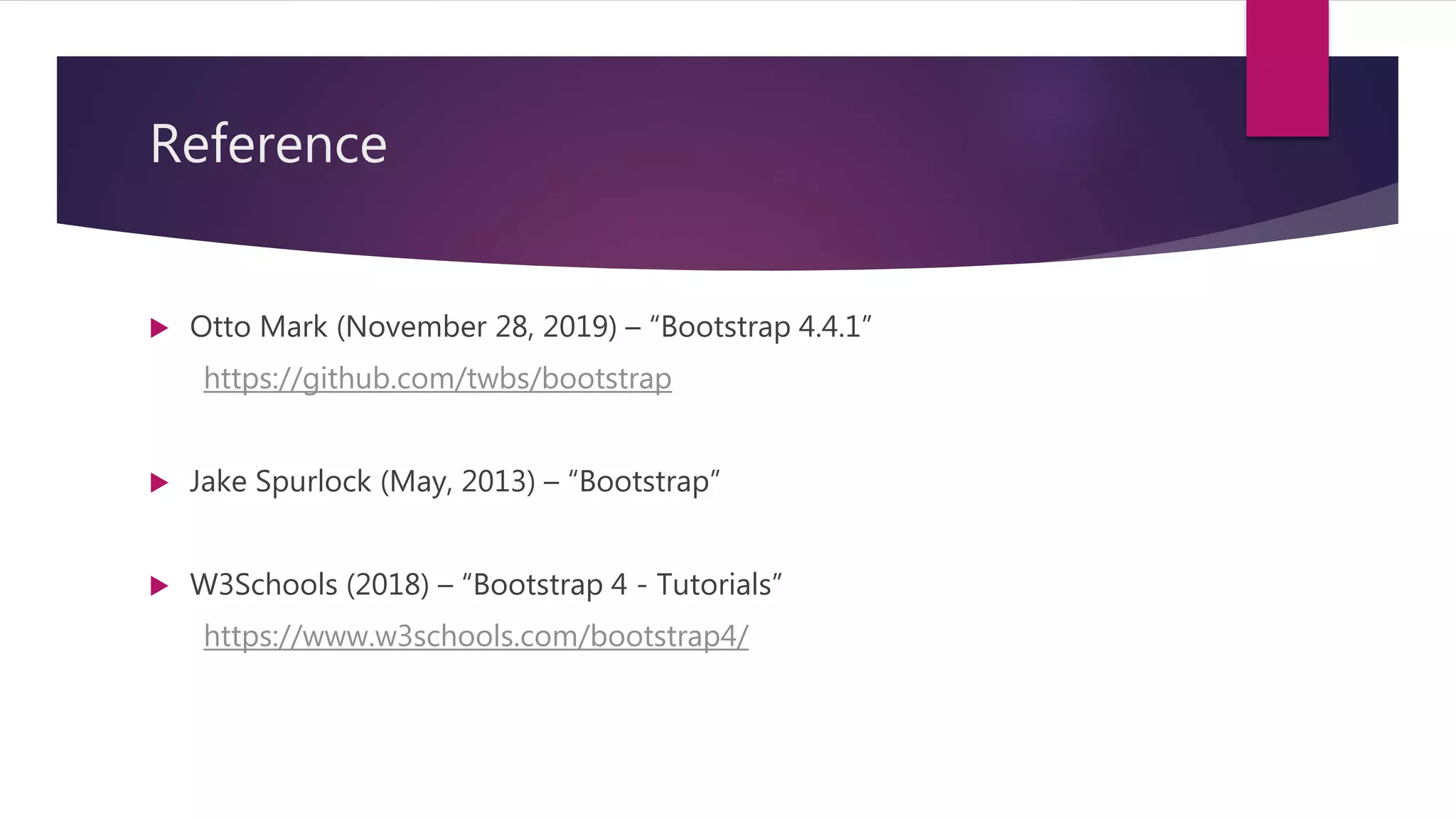 Reference
 Otto Mark (November 28, 2019) – “Bootstrap 4.4.1”
https://github.com/twbs/bootstrap
 Jake Spurlock (May, 2013) – “Bootstrap”
 W3Schools (2018) – “Bootstrap 4 - Tutorials”
https://www.w3schools.com/bootstrap4/
 
