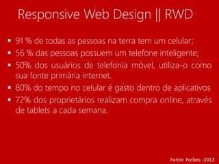 Responsive Web Design || RWD 
 91 % de todas as pessoas na terra tem um celular; 
 56 % das pessoas possuem um telefone inteligente; 
 50% dos usuários de telefonia móvel, utiliza-o como 
sua fonte primária internet. 
 80% do tempo no celular é gasto dentro de aplicativos 
 72% dos proprietários realizam compra online, através 
de tablets a cada semana. 
Fonte: Forbes -2013 
 