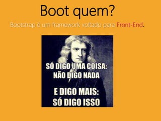 Boot quem? 
Bootstrap é um framework voltado para Front-End. 
 