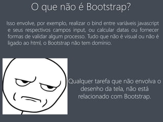 O que não é Bootstrap? 
Isso envolve, por exemplo, realizar o bind entre variáveis javascript 
e seus respectivos campos input, ou calcular datas ou fornecer 
formas de validar algum processo. Tudo que não é visual ou não é 
ligado ao html, o Bootstrap não tem domínio. 
Qualquer tarefa que não envolva o 
desenho da tela, não está 
relacionado com Bootstrap. 
 
