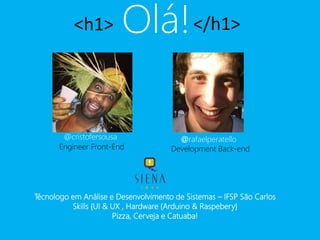 <h1> Olá!</h1> 
@cristofersousa 
@rafaelperatello 
Engineer Front-End Development Back-end 
Técnologo em Análise e Desenvolvimento de Sistemas – IFSP São Carlos 
Skills {UI & UX , Hardware (Arduino & Raspebery} 
Pizza, Cerveja e Catuaba! 
 