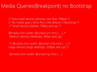 Media Queries(Breakpoint) no Bootstrap 
/* Extra small devices (phones, less than 768px) */ 
/* No media query since this is the default in Bootstrap */ 
/* Small devices (tablets, 768px and up) */ 
@media (min-width: @screen-sm-min) { ... } /* 
Medium devices (desktops, 992px and up) 
*/ @media (min-width: @screen-md-min) { ... } /* 
Large devices (large desktops, 1200px and up) */ 
@media (min-width: @screen-lg-min) { ... } 
 