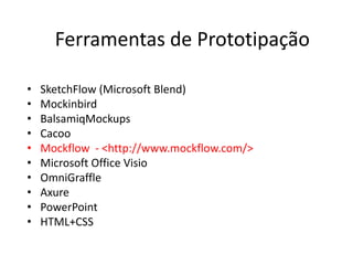 Ferramentas de Prototipação 
• SketchFlow (Microsoft Blend) 
• Mockinbird 
• BalsamiqMockups 
• Cacoo 
• Mockflow - <http://www.mockflow.com/> 
• Microsoft Office Visio 
• OmniGraffle 
• Axure 
• PowerPoint 
• HTML+CSS 
 