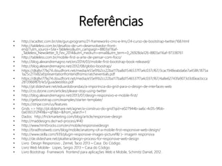 Referências 
• http://acadtec.com.br/site/guruprograms/21-frameworks-cms-e-lms/24-curso-de-bootstrap-twitter/168.html 
• http://tableless.com.br/desafios-de-um-desenvolvedor-front-end/? 
utm_source=Site+Tableless&utm_campaign=8803a116af- 
_Tableless_Newsletter_9_Fev_2014&utm_medium=email&utm_term=0_26928da126-8803a116af-97338761 
• http://tableless.com.br/mobile-first-a-arte-de-pensar-com-foco/ 
• http://blog.alexandremagno.net/en/2014/03/mobile-first-bootstrap-book-released/ 
• http://blog.alexandremagno.net/2012/08/globo-boostrap/ 
• https://dlq8vi77lxj74.cloudfront.net/media/e55e91b2cc22ba117ba8d1546537f7a4c037cf67/3cac1948eabda6e7a458fc1875a 
1a25c217e82af/presentationfrontendfromscratcheventials.pdf 
• https://dlq8vi77lxj74.cloudfront.net/media/e55e91b2cc22ba117ba8d1546537f7a4c037cf67/4a8e62743fa9073d3d0eacbcca 
2813966f87b1e5/guiadeestilos.pdf 
• http://pt.slideshare.net/eduardobrandao/a-importncia-do-grid-para-o-design-de-interfaces-web 
• http://css.dzone.com/articles/please-stop-using-twitter 
• http://blog.alexandremagno.net/2013/07/design-responsivo-e-mobile-first/ 
• http://getbootstrap.com/examples/starter-template/ 
• https://stripe.com/us/features 
• Grids >> http://pt.slideshare.net/agner/a-construo-do-grid?qid=e027944b-aa6c-4c05-9fbb- 
0a0365312f49&v=qf1&b=&from_search=1 
• Dados: http://frickmarketing.com/blog/article/responsive-design 
• http://maddesigns.de/rwd-process/#40 
• http://www.html5rocks.com/en/mobile/responsivedesign 
• http://bradfrostweb.com/blog/mobile/anatomy-of-a-mobile-first-responsive-web-design/ 
• http://www.okilla.com/939/plugin-responsive-images-picturefill/ )- imagem responsiva 
• http://de.slideshare.net/pkattera/design-process-for-responsive-web-design 
• Livro Design Responsivo , Zemel, Tacio 2013 – Casa Do Código. 
• Livro Web Mobile- Lopes, Sergio 2013 – Casa do Código 
• Livro Bootstrap Framework frontend para aplicações Web e Mobile, Schimitz Daniel, 2012. 
