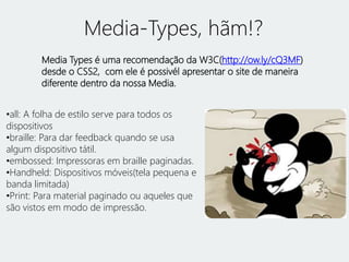 Media-Types, hãm!? 
Media Types é uma recomendação da W3C(http://ow.ly/cQ3MF) 
desde o CSS2, com ele é possivél apresentar o site de maneira 
diferente dentro da nossa Media. 
•all: A folha de estilo serve para todos os 
dispositivos 
•braille: Para dar feedback quando se usa 
algum dispositivo tátil. 
•embossed: Impressoras em braille paginadas. 
•Handheld: Dispositivos móveis(tela pequena e 
banda limitada) 
•Print: Para material paginado ou aqueles que 
são vistos em modo de impressão. 
 