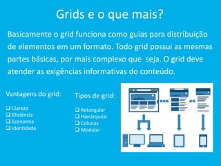 Grids e o que mais? 
Basicamente o grid funciona como guias para distribuição 
de elementos em um formato. Todo grid possui as mesmas 
partes básicas, por mais complexo que seja. O grid deve 
atender as exigências informativas do conteúdo. 
Vantagens do grid: 
 Clareza 
 Eficiência 
 Economia 
 Identidade 
Tipos de grid: 
 Retangular 
 Hierárquico 
 Colunas 
 Modular 
 