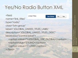 Yes/No Radio Button XML
<field




                                                          November 2012
name="link_titles"
type="radio"
class="btn-group"




                                                  Joomla World Conference •
label="JGLOBAL_LINKED_TITLES_LABEL"




                                                  Bootstrap for Developers •
description="JGLOBAL_LINKED_TITLES_DESC"
labelclass="control-label">
   <option value="">JGLOBAL_USE_GLOBAL</option>




                                                  Andrea Tarr
   <optionvalue="0">JNO</option>
   <option value="1">JYES</option>
</field>                                                  21
 