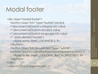 Modal footer
<div class="modal-footer">




                                                                 November 2012
  <button class="btn" type="button" onclick
  ="document.id('batch-category-id').value
  ='';document.id('batch-access').value
  ='';document.id('batch-language-id').value




                                                         Joomla World Conference •
  =''" data-dismiss="modal">




                                                         Bootstrap for Developers •
     <?php echo JText::_('JCANCEL'); ?>
  </button>
  <button class="btn btn-primary" type="submit"




                                                         Andrea Tarr
  onclick="Joomla.submitbutton('mycomponent.batch');">
     <?php echo JText::_('JGLOBAL_BATCH_PROCESS'); ?>
  </button>
</div>                                                           43
</div><!-- End collapseModal -->
 