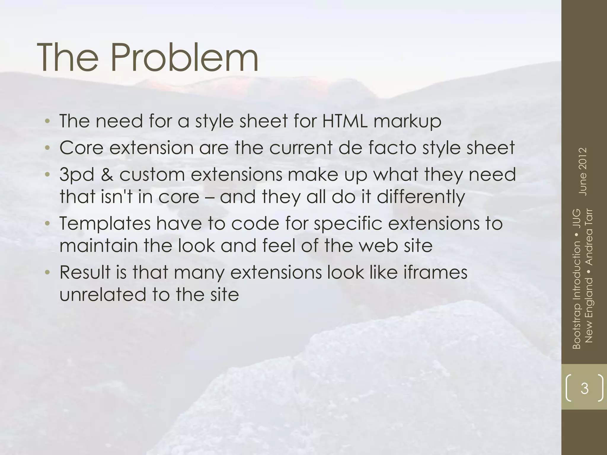 The Problem
• The need for a style sheet for HTML markup
• Core extension are the current de facto style sheet




                                                              June 2012
• 3pd & custom extensions make up what they need
  that isn't in core – and they all do it differently




                                                         New England • Andrea Tarr
                                                        Bootstrap Introduction • JUG
• Templates have to code for specific extensions to
  maintain the look and feel of the web site
• Result is that many extensions look like iframes
  unrelated to the site




                                                                    3
 