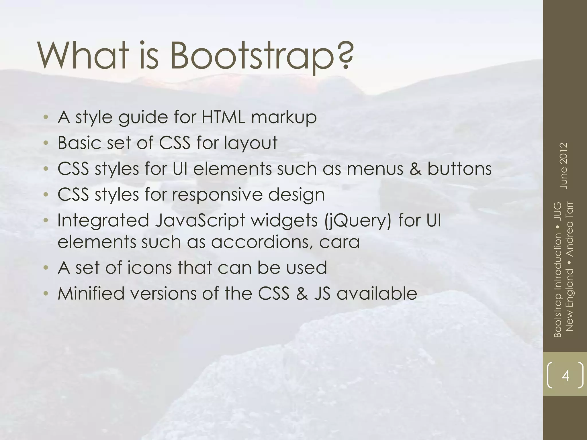 What is Bootstrap?
• A style guide for HTML markup
• Basic set of CSS for layout




                                                             June 2012
• CSS styles for UI elements such as menus & buttons
• CSS styles for responsive design




                                                        New England • Andrea Tarr
                                                       Bootstrap Introduction • JUG
• Integrated JavaScript widgets (jQuery) for UI
  elements such as accordions, cara
• A set of icons that can be used
• Minified versions of the CSS & JS available



                                                                   4
 
