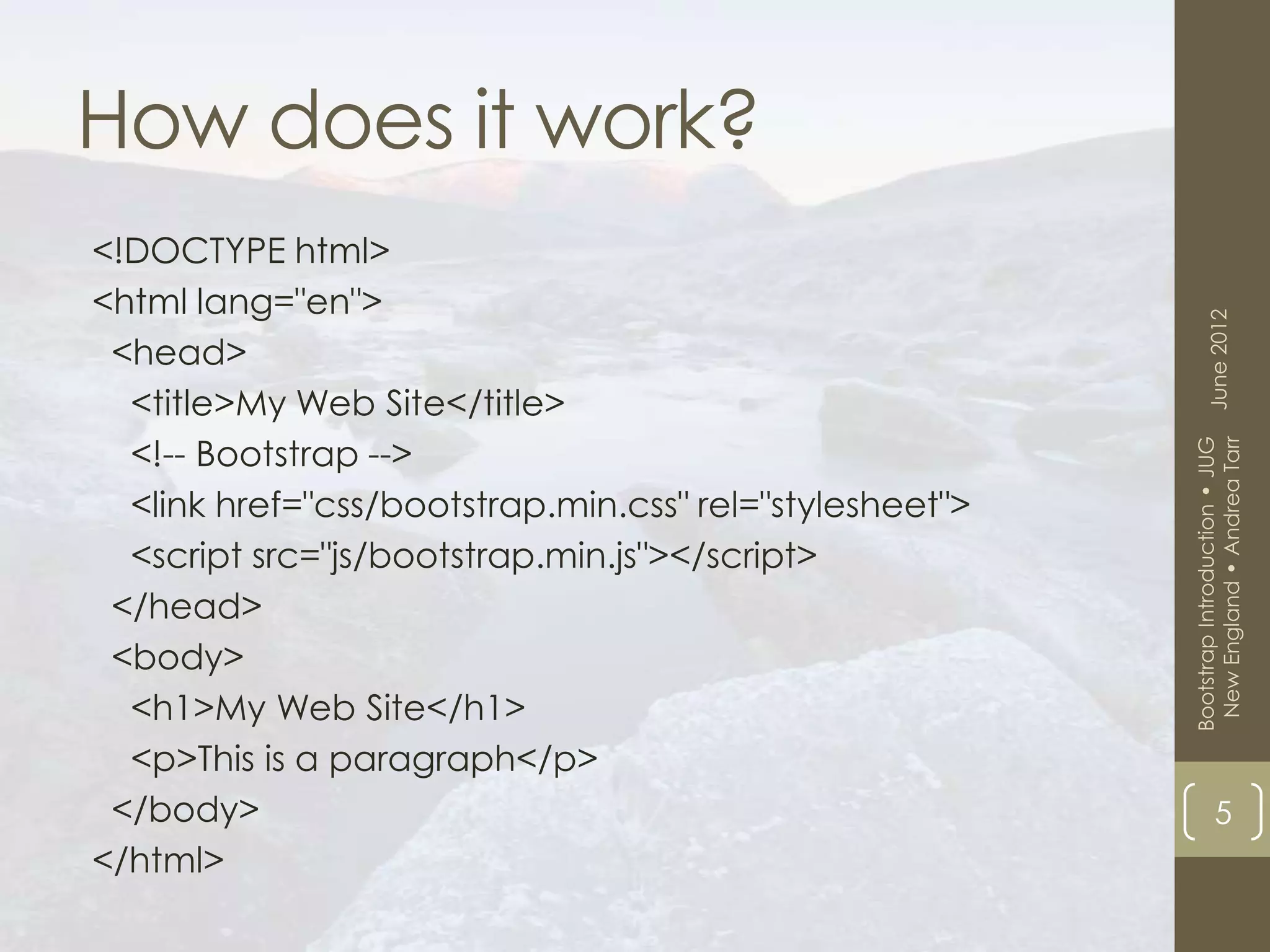 How does it work?
<!DOCTYPE html>
<html lang="en">




                                                               June 2012
 <head>
  <title>My Web Site</title>
  <!-- Bootstrap -->




                                                          New England • Andrea Tarr
                                                         Bootstrap Introduction • JUG
  <link href="css/bootstrap.min.css" rel="stylesheet">
  <script src="js/bootstrap.min.js"></script>
 </head>
 <body>
  <h1>My Web Site</h1>
  <p>This is a paragraph</p>
 </body>                                                             5
</html>
 