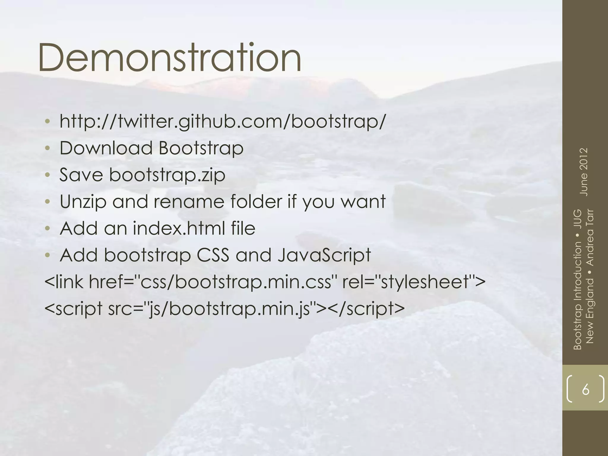 Demonstration
• http://twitter.github.com/bootstrap/
• Download Bootstrap




                                                             June 2012
• Save bootstrap.zip
• Unzip and rename folder if you want




                                                        New England • Andrea Tarr
                                                       Bootstrap Introduction • JUG
• Add an index.html file
• Add bootstrap CSS and JavaScript
<link href="css/bootstrap.min.css" rel="stylesheet">
<script src="js/bootstrap.min.js"></script>



                                                                   6
 