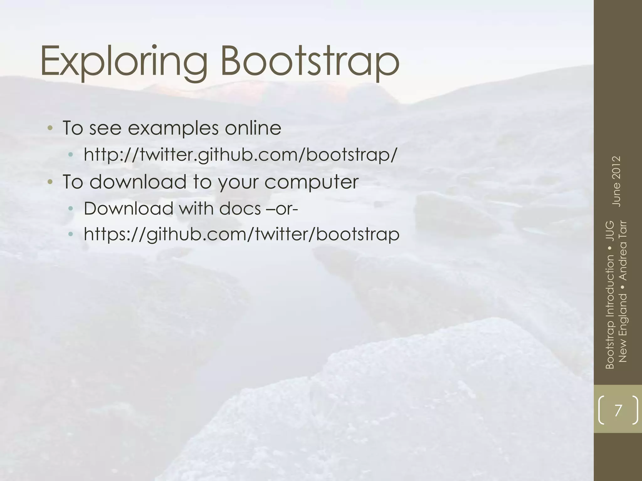 Exploring Bootstrap
• To see examples online
  • http://twitter.github.com/bootstrap/




                                                 June 2012
• To download to your computer
  • Download with docs –or-




                                            New England • Andrea Tarr
                                           Bootstrap Introduction • JUG
  • https://github.com/twitter/bootstrap




                                                       7
 