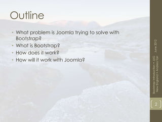 Outline
• What problem is Joomla trying to solve with
  Bootstrap?




                                                      June 2012
• What is Bootstrap?
• How does it work?




                                                 New England • Andrea Tarr
                                                Bootstrap Introduction • JUG
• How will it work with Joomla?




                                                            2
 