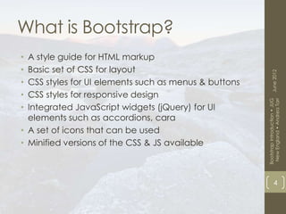 What is Bootstrap?
• A style guide for HTML markup
• Basic set of CSS for layout




                                                             June 2012
• CSS styles for UI elements such as menus & buttons
• CSS styles for responsive design




                                                        New England • Andrea Tarr
                                                       Bootstrap Introduction • JUG
• Integrated JavaScript widgets (jQuery) for UI
  elements such as accordions, cara
• A set of icons that can be used
• Minified versions of the CSS & JS available



                                                                   4
 
