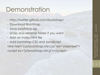 Demonstration
• http://twitter.github.com/bootstrap/
• Download Bootstrap




                                                             June 2012
• Save bootstrap.zip
• Unzip and rename folder if you want




                                                        New England • Andrea Tarr
                                                       Bootstrap Introduction • JUG
• Add an index.html file
• Add bootstrap CSS and JavaScript
<link href="css/bootstrap.min.css" rel="stylesheet">
<script src="js/bootstrap.min.js"></script>



                                                                   6
 