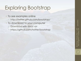 Exploring Bootstrap
• To see examples online
  • http://twitter.github.com/bootstrap/




                                                 June 2012
• To download to your computer
  • Download with docs –or-




                                            New England • Andrea Tarr
                                           Bootstrap Introduction • JUG
  • https://github.com/twitter/bootstrap




                                                       7
 