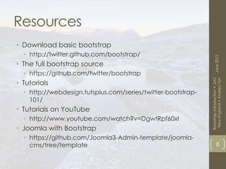 Resources
• Download basic bootstrap
  • http://twitter.github.com/bootstrap/




                                                                    June 2012
• The full bootstrap source
  • https://github.com/twitter/bootstrap




                                                               New England • Andrea Tarr
                                                              Bootstrap Introduction • JUG
• Tutorials
  • http://webdesign.tutsplus.com/series/twitter-bootstrap-
    101/
• Tutorials on YouTube
  • http://www.youtube.com/watch?v=DgwtRpf60xI
• Joomla with Bootstrap
  • https://github.com/Joomla3-Admin-template/joomla-
    cms/tree/template                                                     8
 