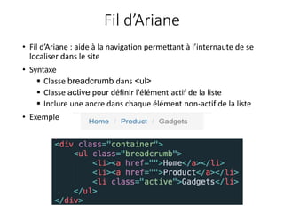 Fil d’Ariane
• Fil d’Ariane : aide à la navigation permettant à l’internaute de se
localiser dans le site
• Syntaxe
 Classe breadcrumb dans <ul>
 Classe active pour définir l'élément actif de la liste
 Inclure une ancre dans chaque élément non-actif de la liste
• Exemple
 