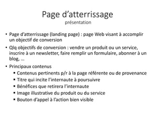 Page d’atterrissage
présentation
• Page d’atterrissage (landing page) : page Web visant à accomplir
un objectif de conversion
• Qlq objectifs de conversion : vendre un produit ou un service,
inscrire à un newsletter, faire remplir un formulaire, abonner à un
blog, …
• Principaux contenus
 Contenus pertinents p/r à la page référente ou de provenance
 Titre qui incite l’internaute à poursuivre
 Bénéfices que retirera l’internaute
 Image illustrative du produit ou du service
 Bouton d’appel à l’action bien visible
 