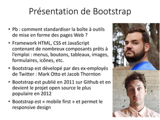 Présentation de Bootstrap
• Pb : comment standardiser la boîte à outils
de mise en forme des pages Web ?
• Framework HTML, CSS et JavaScript
contenant de nombreux composants prêts à
l’emploi : menus, boutons, tableaux, images,
formulaires, icônes, etc.
• Bootstrap est dévelopé par des ex-employés
de Twitter : Mark Otto et Jacob Thornton
• Bootstrap est publié en 2011 sur Github et en
devient le projet open source le plus
populaire en 2012
• Bootstrap est « mobile first » et permet le
responsive design
 
