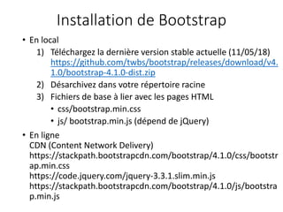 Installation de Bootstrap
• En local
1) Téléchargez la dernière version stable actuelle (11/05/18)
https://github.com/twbs/bootstrap/releases/download/v4.
1.0/bootstrap-4.1.0-dist.zip
2) Désarchivez dans votre répertoire racine
3) Fichiers de base à lier avec les pages HTML
• css/bootstrap.min.css
• js/ bootstrap.min.js (dépend de jQuery)
• En ligne
CDN (Content Network Delivery)
https://stackpath.bootstrapcdn.com/bootstrap/4.1.0/css/bootstr
ap.min.css
https://code.jquery.com/jquery-3.3.1.slim.min.js
https://stackpath.bootstrapcdn.com/bootstrap/4.1.0/js/bootstra
p.min.js
 