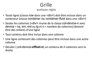 Grille
quelques règles
• Toute ligne (classe row dans une <div>) doit être incluse dans un
conteneur (classe container ou container-fluid dans une <div>)
• Seules les colonnes (<div> munie de la classe col-device-n avec
device = xs, sm, md ou lg et n = nombre de colonnes) doivent
être des enfants d’une ligne
• Tout contenu doit être inclus dans une colonne
• Une ligne contenant des colonnes peut être incluse dans une autre
colonne
• Décaler (.col-device-offset-n) un contenu de n colonnes vers la
droite
 