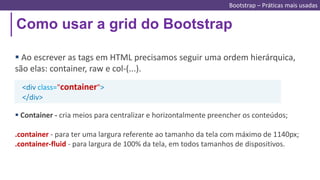 Como usar a grid do Bootstrap
 Ao escrever as tags em HTML precisamos seguir uma ordem hierárquica,
são elas: container, raw e col-(...).
 Container - cria meios para centralizar e horizontalmente preencher os conteúdos;
.container - para ter uma largura referente ao tamanho da tela com máximo de 1140px;
.container-fluid - para largura de 100% da tela, em todos tamanhos de dispositivos.
<div class="container">
</div>
Bootstrap – Práticas mais usadas
 